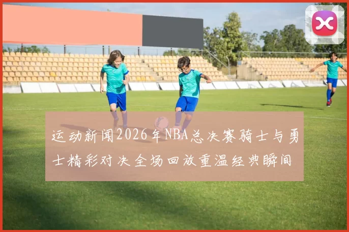 运动新闻2026年NBA总决赛骑士与勇士精彩对决全场回放重温经典瞬间