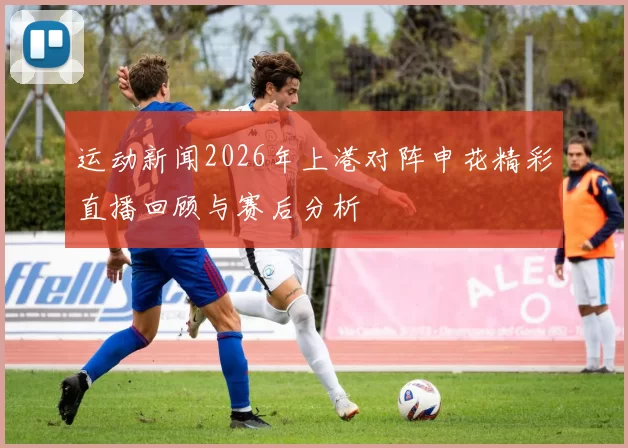 运动新闻2026年上港对阵申花精彩直播回顾与赛后分析