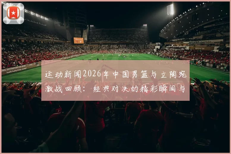 运动新闻2026年中国男篮与立陶宛激战回顾：经典对决的精彩瞬间与战术分析
