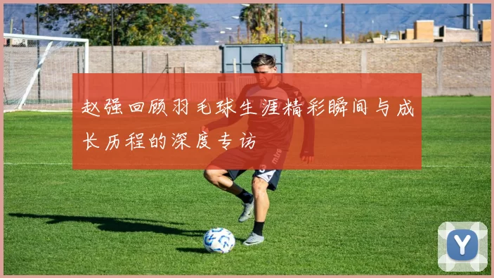 赵强回顾羽毛球生涯精彩瞬间与成长历程的深度专访