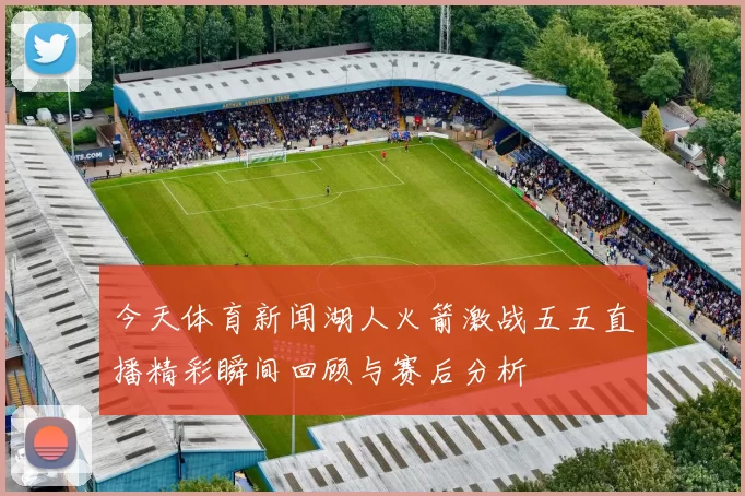 今天体育新闻湖人火箭激战五五直播精彩瞬间回顾与赛后分析