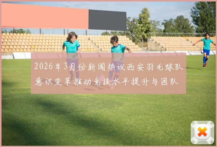 2026年3月份新闻热议西安羽毛球队意识变革推动竞技水平提升与团队凝聚力增强