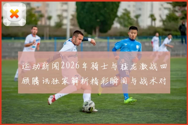 运动新闻2026年骑士与猛龙激战回顾腾讯独家解析精彩瞬间与战术对决